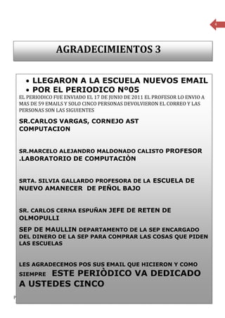 4




                      AGRADECIMIENTOS 3

      • LLEGARON A LA ESCUELA NUEVOS EMAIL
      • POR EL PERIODICO Nº05
  EL PERIODICO FUE ENVIADO EL 17 DE JUNIO DE 2011 EL PROFESOR LO ENVIO A
  MAS DE 59 EMAILS Y SOLO CINCO PERSONAS DEVOLVIERON EL CORREO Y LAS
  PERSONAS SON LAS SIGUIENTES

  SR.CARLOS VARGAS, CORNEJO AST
  COMPUTACION


  SR.MARCELO ALEJANDRO MALDONADO CALISTO PROFESOR
  .LABORATORIO DE COMPUTACIÒN


  SRTA. SILVIA GALLARDO PROFESORA DE LA ESCUELA DE
  NUEVO AMANECER DE PEÑOL BAJO


  SR. CARLOS CERNA ESPUÑAN JEFE DE RETEN DE
  OLMOPULLI
  SEP DE MAULLIN DEPARTAMENTO DE LA SEP ENCARGADO
  DEL DINERO DE LA SEP PARA COMPRAR LAS COSAS QUE PIDEN
  LAS ESCUELAS


  LES AGRADECEMOS POS SUS EMAIL QUE HICIERON Y COMO
        ESTE PERIÒDICO VA DEDICADO
  SIEMPRE
  A USTEDES CINCO
Periódico mensual de la Escuela Rural Cumbre del Barro de Peñol, Comuna de Maullín- Región de los Lagos
 