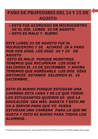 5
 PARO DE PROFESORES DEL 24 Y 25 DE
             AGOSTO
   • ESTO FUE ACORDADO EN MICROCENTRO
     DE EL DÍA LUNES 23 DE AGOSTO
   • ESTO ES MALO Y BUENO

ESTE LUNES 23 DE AGOSTO FUE EL
MICROCENTRO Y SE ACORDÓ IR A PARO
POR DOS DÍAS, LOS DÍAS 24 Y 25 DE
AGOSTO
 ESTO ES MALO PORQUE NOSOTROS
TENEMOS QUE RECUPERAR LOS DÍAS Y
SALÍAMOS EL 14 DE DICIEMBRE Y AHORA
TENEMOS QUE AGRÉGARLE LOS DOS DÍAS
ENTONCES ESTAMOS SALIENDO EL 16
DICIEMBRE ,

ESTO ES BUENO PORQUE ESTUDIAR UNA
CARRERA ESTA CARA Y ES LO QUE TODOS
LOS ESTUDIANTES QUIEREN ES QUE LA
EDUCACIÓN SEA MÁS BARATA Y ESTO ME
VA A SERVIR PARA QUE YO PUEDA
ESTUDIAR UNA CARRERA PARA LO QUE ME
GUSTA Y ESTO ES BUENO PARA TODOS LOS
ALUMNOS .


Periódico mensual de la Escuela Rural Cumbre del Barro de Peñol, Comuna de Maullín- Región de los Lagos
 