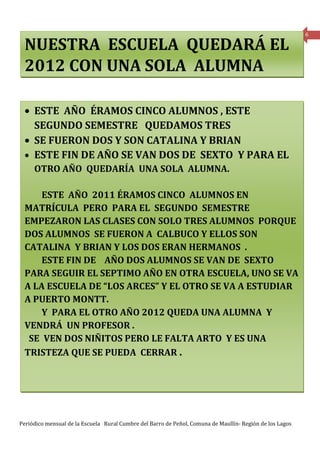 6

 NUESTRA ESCUELA QUEDARÁ EL
 2012 CON UNA SOLA ALUMNA

 • ESTE AÑO ÉRAMOS CINCO ALUMNOS , ESTE
   SEGUNDO SEMESTRE QUEDAMOS TRES
 • SE FUERON DOS Y SON CATALINA Y BRIAN
 • ESTE FIN DE AÑO SE VAN DOS DE SEXTO Y PARA EL
     OTRO AÑO QUEDARÍA UNA SOLA ALUMNA.

     ESTE AÑO 2011 ÉRAMOS CINCO ALUMNOS EN
 MATRÍCULA PERO PARA EL SEGUNDO SEMESTRE
 EMPEZARON LAS CLASES CON SOLO TRES ALUMNOS PORQUE
 DOS ALUMNOS SE FUERON A CALBUCO Y ELLOS SON
 CATALINA Y BRIAN Y LOS DOS ERAN HERMANOS .
     ESTE FIN DE AÑO DOS ALUMNOS SE VAN DE SEXTO
 PARA SEGUIR EL SEPTIMO AÑO EN OTRA ESCUELA, UNO SE VA
 A LA ESCUELA DE “LOS ARCES” Y EL OTRO SE VA A ESTUDIAR
 A PUERTO MONTT.
     Y PARA EL OTRO AÑO 2012 QUEDA UNA ALUMNA Y
 VENDRÁ UN PROFESOR .
  SE VEN DOS NIÑITOS PERO LE FALTA ARTO Y ES UNA
 TRISTEZA QUE SE PUEDA CERRAR .




Periódico mensual de la Escuela Rural Cumbre del Barro de Peñol, Comuna de Maullín- Región de los Lagos
 