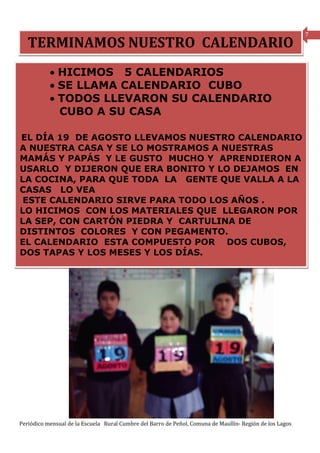 7
   TERMINAMOS NUESTRO CALENDARIO
           • HICIMOS 5 CALENDARIOS
           • SE LLAMA CALENDARIO CUBO
           • TODOS LLEVARON SU CALENDARIO
             CUBO A SU CASA

EL DÍA 19 DE AGOSTO LLEVAMOS NUESTRO CALENDARIO
A NUESTRA CASA Y SE LO MOSTRAMOS A NUESTRAS
MAMÁS Y PAPÁS Y LE GUSTO MUCHO Y APRENDIERON A
USARLO Y DIJERON QUE ERA BONITO Y LO DEJAMOS EN
LA COCINA, PARA QUE TODA LA GENTE QUE VALLA A LA
CASAS LO VEA
 ESTE CALENDARIO SIRVE PARA TODO LOS AÑOS .
LO HICIMOS CON LOS MATERIALES QUE LLEGARON POR
LA SEP, CON CARTÓN PIEDRA Y CARTULINA DE
DISTINTOS COLORES Y CON PEGAMENTO.
EL CALENDARIO ESTA COMPUESTO POR DOS CUBOS,
DOS TAPAS Y LOS MESES Y LOS DÍAS.




Periódico mensual de la Escuela Rural Cumbre del Barro de Peñol, Comuna de Maullín- Región de los Lagos
 