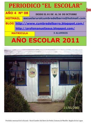PERIODICO “EL ESCOLAR”                                                                                1

AÑO 4 Nº 08                             DESDE EL 01 DE AL 30 DE OCTUBRE
HOTMAIL                 escuelaruralcumbredelbarro@hotmail.com

BLOG http://www.cumbredelbarro.blogspot.com/
             http://profemanueljesus.blogspot.com/
        MATRICULA                                              3 ALUMNOS



       AÑO ESCOLAR 2011




Periódico mensual de la Escuela Rural Cumbre del Barro de Peñol, Comuna de Maullín- Región de los Lagos
 