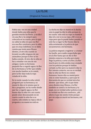 3
                                        LA FLOR
                               (Original de Tamara Ailen)




        Había una vez en una ciudad                      La ducha no dijo su mamá en la ducha
        donde había una niña que le                      esta tu papá ha dijo la niña porque en
        gustaba mucho las flores y un día l              mi cuarto solo está su ropa su mamá le
        vio una flor y la compró para                    dijo iré a ver si es su ropa. ¡Oh! si es su
        colocarla en su cuarto, pero lo que              ropa pero que le puede haber pasado si
        no sabía la niña era que esa flor                solo fue a regar tu flor bueno dijo la
        era una flor carnívora, pero la niña             niña avisémosle a la policía de que
        que era muy indefensa no se daba                 secuestraron a mi hermana.
        cuenta que tenía unos filosos
        dientes, al otro día cuando se                   La policía empezó a registrar y a tomar
        levantó no pillo ninguno de sus                  las huella pero nadie sospechaba que
        animalitos porque la flor se los                 era la flor hasta que un día la flor
        había comido. Al otro día la niña se             intento comerse a la niña pero justo
        fue a estudiar con una de sus                    llego la policía y corto a la flor y la flor
        amigas y justo su hermana                        murió pero la niña estaba muy enojada
        pequeña fue a regarle agua a la flor             con los policías porque le habían
        de su hermana y la flor que estaba               cortado su flor pero su mamá le dijo tu
        con mucha hambre se la comió,                    flor intento comerte, eso no es verdad
        pero la flor dejo toda la ropa                   dijo la niña las flores no comen
        votada de la niña.                               humanos, bueno dijo su mamá pero
                                                         esta si come humanos, y para que te
        En la tarde cuando la niña volvió                descuenta de que es verdad mira los
        preguntó por su hermana y su                     dientes que tiene, ¡oh! si que tiene
        mamá le dijo es lo mismo que te                  unos dientes muy filosos, y tu flor
        iba a preguntar, no ha vuelto desde              también se comió a tu hermana y tu
        que fue a regarle agua a tu flor                 papá, eso es verdad señor policía si eso
        bueno dijo la niña iré a mi cuarto               es verdad esa flor era carnívora , ¡oh!
        puede estar descansando en mi                    ahora sí que me siento triste porque
        cuarto cundo la niña fue a su                    por mi culpa se murió mi hermana y mi
        cuarto, solo estaba su ropa y ella le            papa
        pregunto a su mamá no está en




Periódico quincenal de la Escuela Rural Cumbre del Barro de Peñol, Comuna de Maullín-Décima Región
 