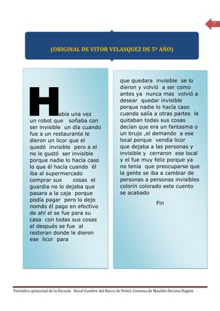 7




                    (ORIGINAL DE VITOR VELASQUEZ DE 5º AÑO)




                                                          que quedara invisible se lo
                                                          dieron y volvió a ser como
                                                          antes ya nunca mas volvió a
                                                          desear quedar invisible
                                                          porque nadie lo hacía caso
                    abía una vez                          cuando salía a otras partes le
        un robot que soñaba con                           quitaban todas sus cosas
        ser invisible un día cuando                       decían que era un fantasma o
        fue a un restaurante le                           un brujo ,el demando a ese
        dieron un licor que el                            local porque vendía licor
        quedó invisible pero a el                         que dejaba a las personas y
        no le gustó ser invisible                         invisible y cerraron ese local
        porque nadie lo hacía caso                        y el fue muy feliz porque ya
        lo que él hacía cuando él                         no tenia que preocuparse que
        iba al supermercado                               la gente se iba a cambiar de
        comprar sus       cosas el                        personas a personas invisibles
        guardia no lo dejaba que                          colorín colorado este cuento
        pasara a la caja porque                           se acabado
        podía pagar pero lo dejo
                                                                             Fin
        nomás él pago en efectivo
        de ahí el se fue para su
        casa con todas sus cosas
        el después se fue al
        restoran donde le dieron
        ese licor para




Periódico quincenal de la Escuela Rural Cumbre del Barro de Peñol, Comuna de Maullín-Décima Región
 