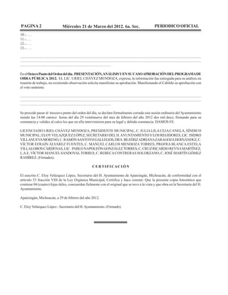 PAGINA 2                                          Miércoles 21 de Marzo del 2012. 6a. Sec.                                                                      PERIODICO OFICIAL
10.-. . . .
11.-. . . .
12.-. . . .
13.-. . . .

........................................................................................................................................................................................................................
........................................................................................................................................................................................................................
............................................................................................................

En el Octavo Punto del Orden del día. PRESENTACIÓN, ANÁLISIS Y EN SU CASO APROBACIÓN DEL PROGRAMA DE
OBRA PÚBLICA 2012. EL LIC. URIEL CHÁVEZ MENDOZA, expresa, la información fue entregada para su análisis en
reunión de trabajo, no existiendo observación solicita manifestar su aprobación. Manifestando el Cabildo su aprobación con
el voto unánime.

........................................................................................................................................................................................................................
........................................................................................................................................................................................................................
............................................................................................................

Se procede pasar al treceavo punto del orden del día, se declara formalmente cerrada esta sesión ordinaria del Ayuntamiento
siendo las 14:00 catorce horas del día 29 veintinueve del mes de febrero del año 2012 dos mil doce, firmando para su
constancia y validez al calce los que en ella intervinieron para su legal y debida constancia. DAMOS FE.

LICENCIADO URIEL CHÁVEZ MENDOZA, PRESIDENTE MUNICIPAL, C. JULIA LILA CEJA CANELA, SÍNDICO
MUNICIPAL; ELOY VELAZQUEZ LÓPEZ, SECRETARIO DEL H. AYUNTAMIENTO Y LOS REGIDORES, LIC. ISIDRO
VILLANUEVA MORENO, C. RAMÓN SANTOYO GALLEGOS, DRA. BEATRIZ ADRIANA ZARAGOZA HERNÁNDEZ, C.
VÍCTOR EFRAÍN ÁLVAREZ FUENTES, C. MANUEL CARLOS MENDOZA TORRES, PROFRA BLANCA ESTELA
VILLALOBOS CÁRDENAS, LIC. PABLO NAPOLEÓN GONZÁLEZ TORRES, C. CRUZ RICARDO REYNA MARTÍNEZ,
L.A.E. VÍCTOR MANUEL SANDOVAL TORRES, C. REBECA CONTRERAS SOLORZANO, C. JOSÉ MARTÍN GÓMEZ
RAMÍREZ. (Firmados).

                                                                                     C E R T I FI CAC I Ó N

El suscrito C. Eloy Velázquez López, Secretario del H. Ayuntamiento de Apatzingán, Michoacán, de conformidad con el
artículo 53 fracción VIII de la Ley Orgánica Municipal, Certifica y hace constar: Que la presente copia fotostática que
contiene 04 (cuatro) fojas útiles, concuerdan fielmente con el original que se tuvo a la vista y que obra en la Secretaría del H.
Ayuntamiento.

Apatzingán, Michoacán, a 29 de febrero del año 2012.

C. Eloy Velázquez López.- Secretario del H. Ayuntamiento. (Firmado).
 