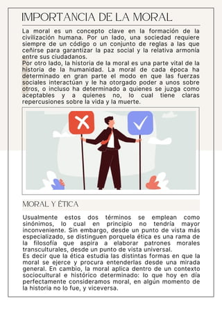 IMPORTANCIA DE LA MORAL
Usualmente estos dos términos se emplean como
sinónimos, lo cual en principio no tendría mayor
inconveniente. Sin embargo, desde un punto de vista más
especializado, se distinguen porquela ética es una rama de
la filosofía que aspira a elaborar patrones morales
transculturales, desde un punto de vista universal.
Es decir que la ética estudia las distintas formas en que la
moral se ejerce y procura entenderlas desde una mirada
general. En cambio, la moral aplica dentro de un contexto
sociocultural e histórico determinado: lo que hoy en día
perfectamente consideramos moral, en algún momento de
la historia no lo fue, y viceversa.
MORAL Y ÉTICA
La moral es un concepto clave en la formación de la
civilización humana. Por un lado, una sociedad requiere
siempre de un código o un conjunto de reglas a las que
ceñirse para garantizar la paz social y la relativa armonía
entre sus ciudadanos.
Por otro lado, la historia de la moral es una parte vital de la
historia de la humanidad. La moral de cada época ha
determinado en gran parte el modo en que las fuerzas
sociales interactúan y le ha otorgado poder a unos sobre
otros, o incluso ha determinado a quienes se juzga como
aceptables y a quienes no, lo cual tiene claras
repercusiones sobre la vida y la muerte.
 