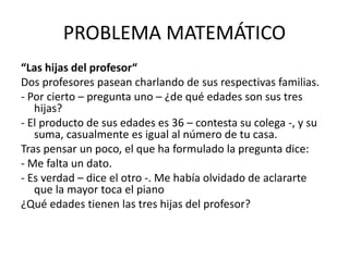 PROBLEMA MATEMÁTICO
“Las hijas del profesor“
Dos profesores pasean charlando de sus respectivas familias.
- Por cierto – pregunta uno – ¿de qué edades son sus tres
hijas?
- El producto de sus edades es 36 – contesta su colega -, y su
suma, casualmente es igual al número de tu casa.
Tras pensar un poco, el que ha formulado la pregunta dice:
- Me falta un dato.
- Es verdad – dice el otro -. Me había olvidado de aclararte
que la mayor toca el piano
¿Qué edades tienen las tres hijas del profesor?
 
