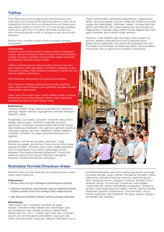 Trafikoa
Parte Zaharrerako sarrera bizilagunentzat zaila eta deserosoa da           Parte Zaharrerako sarbideei dagokienez, dagoeneko
(udan batez ere): Grosetik bazatoz Kaputxinosetaraino jo behar da. Bi      abian da proposatzen duzuen sistema. Sistema horrek
zubietatik ezin da sartu, Gros osoa zeharkatu behar da. Denbora asko       karga eta deskargak, trafikoak, kaleen okupazioak eta
pasa daiteke sartzeko: bus karrila, “Txu Txu” trena eta abar daudelako.    abar kontrolatuko ditu, baita abiadurak eta pisuak ere.
Urtean zehar egiten diren hiri-mailako ekimenetan auzotarrek ez            Dagoeneko martxan dago sistema eta dagoeneko hari
dute informazioa jasotzen nondik, ze ordutegi eta abar atera eta sartu     gara doiketak eta hobekuntzak sartzen.
daitezkeen.
                                                                           Azkenik, Udal Gobernuak ere begi onez ikusten du
Boulevard-eko sarreretan ez dira kontrako noranzkoen seinaleak             autorik gabeko igandeei buruzko proposamena.
errespetatzen.                                                             Beste auzo batzuetan ere atera da proposamen hori.
                                                                           Horrelako ekimenetan funtsezkoa izaten da auzoetako
Proposamena                                                                herritarren eta mugimendu sozialen inplikazioa.
Auzotarrei auzoan kotxez sartzeko moduak erraztea. Proposamen
zehatza: Egoiliarrei baimena ematea Zurriolako eta Santa Katalinako
zubietan bus-karrila erabiltzeko eta eskuinetara joateko Errepublika
eta Salamanca paseotik barrena sartzeko.

Trafikoa antolatzen dutenek ekimenak egiten direnean informazio
argia edukitzea: trafiko alternatibak, murrizketen ordutegiak eta abar.
Proposamen zehatza: Olatu-boladaren protokoloan erabiliko den sms
sistema erabiltzea informatzeko.

Parte Zaharreko abiadurak eta tona kopuruak kontrolatzea.

Parte Zaharrean trafikoak, zamaketa-lanak eta abar antolatuko
dituen sistema berria (kamerak, barne-ibilbideen seinaleak eta abar)
lehenbailehen abian jartzea.

Hilean behin Parte Zahar osoan “autorik gabeko igandea” ospatzea,
Bulebarretik hasi eta barrualderantz, Aldamar kalea, Salamanca
pasealekua eta abar ere barne hartzen dituela.

Erantzuna
Arazoa ulertzen dugu baina proposamen bat baino
gehiago egiten direnez, egingarriak direnak betetzen
saiatuko gara.

Esaterako, Zurriolako zubiaren ondoren eskuineko
aldean sartuz gero, trafikoko arazoak sortuko
genituzke: oinezkoei denbora tarte bat eman behar
zaie bidea gurutzatzeko eta, gainera, garraio publikoa
oztopatu egingo genuke. Alabaina, Santa Katalina
zubiaren ondoren ez dago arazorik biraketa hori
egiteko.

Bestalde, ekimenak antolatu direnean, Udal
Gobernua saiatu da ekimen horiei buruz informazio
egokia ematen. Horrela ulertu dute, esate baterako,
komunikabideek, inoiz baino azkarrago eman
baitzaie informazioa larrialdi egoeretan. Dena den,
saiatuko gara informazioa hobetzen eta gerta
litezkeen deskoordinazioak saihesten.


Bizikidetza Txirrinda/Oinezkoen Artean
Bizikletak ibiltzen dira Alde Zaharretik eta bizikidetza-arazoak sortzen   kontzientziarazteko eta informazioa jasotzeko ekintzak
dituzte, baita istripuak ere.                                              burutzen jarraitu dugu. Beraz, kanpaina hauetan, Parte
                                                                           Zaharreko zirkulazio-arauak bereziki azpimarratuko
Proposamena                                                                dira. Jarduera hauen osagarri modura, zenbait neurri
•	 Zaintza, presio eta zigor handiagoak Udaltzaingoaren partetik.          abiarazi ditugu hiri barruan oinezkoen eta ibilgailu
                                                                           mota batzuen arteko bizikidetza sustatzeko, pertsona
•	 Informazio-kanpainak, esate baterako inguruan aparkatuta dauden         guztien bide-segurtasuna indartu nahirik, baina bereziki
   bizikleta guztietan horren berri emango duten azalpenak jarriz.         espaloitik doazen oinezkoena. Une honetan, neurri
                                                                           horiek egokitzen eta hobetzen ari gara, espero ditugun
•	 Alde Zaharrean bizikletaz ibiltzeko debekua garbiago adieraztea.        emaitzak izan ditzaten.

Erantzuna
Hain zuzen ere, norabide horretan ari gara
lanean, bizikleta erabil dadila eta oinezkoekin giro
armoniatsuan izan dadila sustatuz, baita Parte
Zaharrean ere. 2011. urtean egin izan den moduan,
aurten ere txirrindulariei bizikletaren inguruan eta
hiriko zirkulazioaren inguruan dagoen araudiari buruz
 