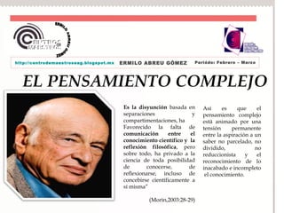 http://centrodemaestroseag.blogspot.mx   ERMILO ABREU GÓMEZ          Periódo: Febrero – Marzo




  EL PENSAMIENTO COMPLEJO
                                          Es la disyunción basada en     Así     es     que     el
                                          separaciones               y   pensamiento complejo
                                          compartimentaciones, ha        está animado por una
                                          Favorecido la falta de         tensión     permanente
                                          comunicación      entre   el   entre la aspiración a un
                                          conocimiento científico y la   saber no parcelado, no
                                          reflexión filosófica, pero     dividido,             no
                                          sobre todo, ha privado a la    reduccionista     y    el
                                          ciencia de toda posibilidad    reconocimiento de lo
                                          de        conocerse,      de   inacabado e incompleto
                                          reflexionarse, incluso de       el conocimiento.
                                          concebirse científicamente a
                                          sí misma”

                                                    (Morìn,2003:28-29)
 