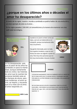 OPINIONES

¿porque en los últimos años o décadas el
amor ha desaparecido?
A través de los siglos nuestro mundo a cambiado se podría hablar de una evolución y
un claro ejemplo de este es el amor…
En los siglos pasados ( VXII-XIX ) el romanticismo y la manera de enamorar era mas
sutil nada tecnológica.

Mejor respuesta - elegida
por los votantes

Cuando se es joven se tiene varias parejas, y así uno va madurando en el
compartir, porque normalmente fallamos a la primera.

Otras respuestas

MILI.
Hay gente interesada, pero no toda.
Eso es gente inmadura, o que se conforma con estar con alguien a quien no
ama. Pero hay otras personas que están muy enamoradas o buscan el amor.

no ha desaparecido. solo
que al pasar de los años ha
cambiado un poco la mentalidad, aunque ciertamente
todo es cíclico. las historias
de amor que te cuentan los
ancianos también esta en
los tiempos de ahora, pero
mas modernas. el amor se
vive, se respira, y recuerda
que si tu vives con el amor,
el amor responde a ti.

100% 1 voto

CAMILO

ANONIMO

SI DESAFORTUNADAMENTE TODO HA CAMBIADO HASTA EL AMOR YUA
NO ES COMO ANTES QUE TE HACIAN CARTAS Y ESOERABAS ANCIOSO
POR SABER DE LA OTRA PERSONA YA QUE NO HABIA OTRA MANERA DE
COMUNICARSE

ME GUSTARIA MUCGO VOLVER A ENAMORAR COMO EN LOS ANTIGUOS AÑOS , POR EJEMPLO LAS HIDTORIAS Q ME CUENTAN MIS PAPAAS DE LOS siglos XVIII y XIX SON HERMOSAS Y TODO ERA MAS ROMANTICO :9

 