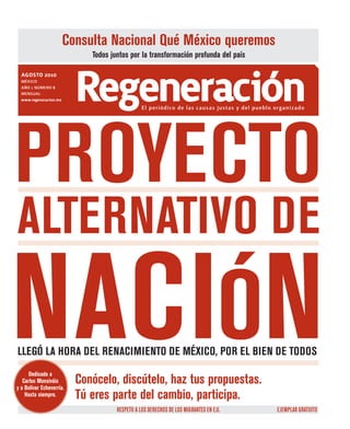 Consulta Nacional Qué México queremos
                             Todos juntos por la transformación profunda del país

  agosto 2010
  MÉXICO
  AÑO 1 NÚMERO 8
  MENsuAl
  www.regeneracion.mx     Regeneración          El periódico de las causas justas y del pueblo organizado




PROYECTO
ALTERNATIVO DE

NACIÓN
LLEGÓ LA HORA DEL RENACIMIENTO DE MÉXICO, POR EL BIEN DE TODOS
      Dedicado a
   Carlos Monsiváis
y a Bolívar Echeverría.
                          Conócelo, discútelo, haz tus propuestas.
    Hasta siempre.        Tú eres parte del cambio, participa.
                                     RESPETO A LOS DERECHOS DE LOS MIGRAnTES En E.U.           EJEMPLAR GRATUITO
 