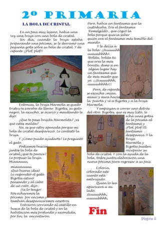 2º PRIMARIA
LA BOLA DE CRISTAL
En un país muy lejano, había una
vez una bruja con una bola de cristal.
Un día, cuando la bruja estaba
preparando una pócima, se le derramó una
pequeña gota sobre su bola de cristal. Y de
repente ¡¡Plof, plof!!

Entonces, la bruja Marmóla se quedo
triste y no paraba de llorar. Bigotes, su gato
negro, la escuchó, se acercó y maullando le
dijo:
¿Qué te pasa brujita Mármolita? ¿es
qué estás malita?
No, es que estoy apenada porque mi
bola de cristal desapareció. Le contestó la
bruja.
Y ¿Cómo puedo ayudarte? Le preguntó
el gato.
Podíamos buscar
juntos la bola de
cristal,¿qué te parece?
Le propuso la bruja.
Miaaauuu,
miaaauuuu.
¡Qué buena idea!
Le respondió el gato.
Bigotes estuvo
pensando y al cabo
de un rato, dijo:
¡Ya lo tengo!
Nos echaremos la
pócima por encima y
también desapareceremos nosotros.
Entraron corriendo al castillo en
busca de la bola de cristal y en la
habitación más profunda y escondida,
por fin, la encontaron.

Pero, había un fantasma que la
custodiaba. Era el fantasma
Remelgildo., que cogió la
bola porque quería saber
quién era el fantasma más temible del
mundo.
Y le decía a
la bola: ¡¡Uuuuuhhh,
uuuuuhhhh!.
!Bolita, bolita tú
que eres la más
bonita, dime si en
algún lugar hay
un fantasma que
de más miedo que
yo. ¡¡¡Uuuuuhhh,
uuuuuhhhh!!!
Pero, de repente,
se escucha ¡miau,
miau! y mira hacía
la puerta y ve a Bigotes y a la bruja
Marmóla.
Y empiezan a correr uno detrás
del otro. Bigotes, que es muy listo, le
echa unas gotas
de la pócima al
fantasma y
¡Plof, plof! El
fantasma
desaparece. Y la
Bruja
Marmóla y
Bigotes pueden
recuperar su
bola de cristal. Y con la ayuda de la
bola, todos juntos elaboraron una
nueva pócima para regresar a su país.
Colorín,
colorado este
cuento está
embrujado.
Quién lo lea
aparecerá a mi
lado.
¡Uuuuuhhh,
uuuuuhhhh,

uuuuuhhh,

Fin
Página 11

 