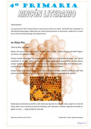 4º primaria

¡Hola lectores!
Los alumnos de 4º de E.P. hemos hecho un concurso de cuentos con motivo del Día del Libro. El ganador ha
sido David González Agudo. Podéis pasar por nuestra clase para leerlo. A continuación podéis leer un cuento
de uno de los finalistas (Santiago José Expósito Sono).

La Abeja Mac
¡Hola soy Mac, una abeja!
Bueno, aún soy un huevo pero en tres días seré larva y luego... ¡abeja! Aunque será difícil llegar a
ser obrera, me esforzaré mucho.
Primero tendré que limpiar los panales, después tendré que ser guardián del panal y por último
recolectora. O también podría ser zángano, aunque viviré menos, exactamente 10 días menos,
aunque también veré a la reina y seré uno de los únicos que tendrá hijos en la colmena, pero
cuando ponga los huevos la reina me echará de la colmena o me matará.
Aunque si soy reina comería jalea real, pero no sé dirigir la colmena, además tendría que salir el/la
primero/a y matar a los demás, y si no es así, yo moriría y tendría que cambiar de nombre.

Desde aquí os animamos a escribir y leer mucho por que leer es: vivir dos veces, viajar en un mar de
letras, volar en un unicornio al reino de la fantasía, vivir aventuras , inventar, viajar por el mundo sin
gastar un euro……. viajar sentado en una silla.

Redactores: Alumnos de 4º de E.P.

Colaborador: Endika Expósito Benavides

Página 13

 