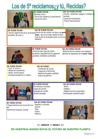 Los de 5º reciclamos¿y tú, Reciclas?
SE PUEDE ECHAR :
-Botellas vidrio.
-Tarros de cosmética y perfumería.
-Tarros de vidrio.

NO SE PUEDE ECHAR:
-Cristal , bombillas, espejos, cristales de
ventana.
-Lunas de automóviles.
-Tubos fluorescentes.

NO SE PUEDE ECHAR:
SE PUEDE ECHAR:
-Aceite de los coches, se lleva a un punto
-Aceite vegetal (de oliva, de girasol,
limpio, que es un lugar donde se lleva
de palma, de coco...)
todo lo que no se puede echar en los contenedores.

SE PUEDE ECHAR:
-Pilas de todo tipo.(de botón ,
de petaca, pequeñas de los juguetes
,grandes ,redondas cuadradas)

SE PUEDE ECHAR:
- Papel de aluminio.
- Bolsas de chucherías.
- Briks, corcho blanco
- Envases de plástico y bolsas.

NO SE PUEDE ECHAR:
-Baterías de los coches o de cualquier
aparato:se depositan en un punto limpio.

NO SE PUEDE:
-Utensilios de cocina
-Juguetes y biberones
-Guantes de goma y pañales
-Cubos de plástico

SE PUEDE ECHAR:
-Periódicos y revistas.
-Cajas de cartón.
-Envases de cartón.
-Bolsas de papel.

SE PUEDE ECHAR:
-Tapas metálicas de tarros de cristal.
-Restos de cualquier comida.

NO SE PUEDE ECHAR:
-Briks.
-Pañales.
-Papeles sucios o encerados,
metalizados o plastificados.

NO SE PUEDE ECHAR:
-Papeles o cartones
-Aceite
-Pilas
-Vidrio
-Plástico

¡ ¡ ¡ ANÍMATE Y RECICLA ! ! !

EN NUESTRAS MANOS ESTAS EL FUTURO DE NUESTRO PLANETA
Página 14

 
