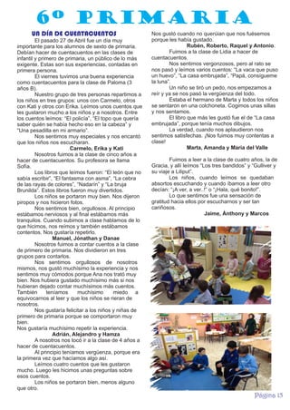 6º PRIMARIA
UN DÍA DE CUENTACUENTOS
El pasado 27 de Abril fue un día muy
importante para los alumnos de sexto de primaria.
Debían hacer de cuentacuentos en las clases de
infantil y primero de primaria, un público de lo más
exigente. Estas son sus experiencias, contadas en
primera persona.
El viernes tuvimos una buena experiencia
como cuentacuentos para la clase de Paloma (3
años B).
Nuestro grupo de tres personas repartimos a
los niños en tres grupos: unos con Carmelo, otros
con Kati y otros con Erika. Leímos unos cuentos que
les gustaron mucho a los niños y a nosotros. Entre
los cuentos leímos: “El policía”, “El topo que quería
saber quién se había hecho eso en la cabeza” y
“Una pesadilla en mi armario”.
Nos sentimos muy especiales y nos encantó
que los niños nos escucharan.
Carmelo, Erika y Kati
Nosotros fuimos a la clase de cinco años a
hacer de cuentacuentos. Su profesora se llama
Sofía.
Los libros que leímos fueron: “El león que no
sabía escribir”, “El fantasma con asma”, “La cebra
de las rayas de colores”, “Nadarín” y “La bruja
Brunilda”. Estos libros fueron muy divertidos.
Los niños se portaron muy bien. Nos dijeron
piropos y nos hicieron fotos.
Nos sentimos bien, orgullosos. Al principio
estábamos nerviosos y al final estábamos más
tranquilos. Cuando subimos a clase hablamos de lo
que hicimos, nos reímos y también estábamos
contentos. Nos gustaría repetirlo.
Manuel, Jónathan y Danae
Nosotros fuimos a contar cuentos a la clase
de primero de primaria. Nos dividieron en tres
grupos para contarlos.
Nos sentimos orgullosos de nosotros
mismos, nos gustó muchísimo la experiencia y nos
sentimos muy cómodos porque Ana nos trató muy
bien. Nos hubiera gustado muchísimo más si nos
hubieran dejado contar muchísimos más cuentos.
También
teníamos
muchísimo
miedo a
equivocarnos al leer y que los niños se rieran de
nosotros.
Nos gustaría felicitar a los niños y niñas de
primero de primaria porque se comportaron muy
bien.
Nos gustaría muchísimo repetir la experiencia.
Adrián, Alejandro y Hamza
A nosotros nos tocó ir a la clase de 4 años a
hacer de cuentacuentos.
Al principio teníamos vergüenza, porque era
la primera vez que hacíamos algo así.
Leímos cuatro cuentos que les gustaron
mucho. Luego les hicimos unas preguntas sobre
esos cuentos.
Los niños se portaron bien, menos alguno
que otro.

Nos gustó cuando no querúian que nos fuésemos
porque les había gustado.
Rubén, Roberto, Raquel y Antonio.
Fuimos a la clase de Lidia a hacer de
cuentacuentos.
Nos sentimos vergonzosos, pero al rato se
nos pasó y leímos varios cuentos: “La vaca que puso
un huevo”, “La casa embrujada”, “Papá, consígueme
la luna”.
Un niño se tiró un pedo, nos empezamos a
reír y ya se nos pasó la vergüenza del todo.
Estaba el hermano de Marta y todos los niños
se sentaron en una colchoneta. Cogimos unas sillas
y nos sentamos.
El libro que más les gustó fue el de “La casa
embrujada”, porque tenía muchos dibujos.
La verdad, cuando nos aplaudieron nos
sentimos satisfechas. ¡Nos fuimos muy contentas a
clase!
Marta, Amanda y María del Valle
Fuimos a leer a la clase de cuatro años, la de
Gracia, y allí leímos “Los tres bandidos” y “Gulliver y
su viaje a Liliput”.
Los niños, cuando leímos se quedaban
absortos escuchando y cuando íbamos a leer otro
decían: “¡A ver, a ver..!” o “¡Hala, qué bonito!”.
Lo que sentimos fue una sensación de
gratitud hacia ellos por escucharnos y ser tan
cariñosos.
Jaime, Ánthony y Marcos

Página 15

 