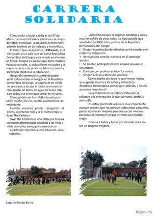 CARRERA
SOLIDARIA
Como todos y todas sabéis el día 27 de
Marzo corrimos la II Carrera Solidaria en el campo
de fútbol municipal. Lo pasamos fenomenal y
además tuvimos un día soleado y maravilloso.
El dinero que recaudamos, 630 euros, está
destinado a un país que se llama República
Democrática del Congo y esta situado en el centro
de África. Aunque es un país que tiene muchas
riquezas naturales, su población es muy pobre y la
mayoría carece de servicios básicos como la
asistencia médica o la educación.
Nosotr@s tenemos la suerte de poder
venir todos los días al colegio, en la República
Democrática del Congo, la mayoría de los niñ@s
no van al cole, y los que lo hacen, se encuentran
con escuelas sin baños, sin agua, no tienen sillas
para todos y se tienen que sentar en el suelo…
Como podéis ver los niñ@s de este país
sufren mucho, por eso, nuestra aportación es tan
importante.
Cuando vuestros profes recogieron el
dinero, lo juntamos todo y se lo hicimos llegar a
Save The Children.
Save The Children es una ONG que trabaja
de manera desinteresada ayudando a los niños y
niñas de muchos países que lo necesitan, en
aspectos tan importantes como educación, salud,
nutrición…

Con el dinero que recogimos nosotros y otros
muchos niñ@s de otros coles, se hará posible que
alrededor de 8000 niños y niñas de la República
Democrática del Congo:
Ÿ Tengan escuelas donde estudiar, un kit escolar y el
uniforme obligatorio.
Ÿ Reciban una comida nutritiva en el comedor
escolar.
Ÿ Se sientan protegidos frente abusos sexuales y
secuestros.
Ÿ Cuenten con profesores bien formados.
Ÿ Tengan acceso a atención sanitaria.
Como podéis ver, todo lo que hemos hecho
va a ayudar mucho a los niños y niñas de la
República Democrática del Congo y además, ¡ Nos lo
pasamos fenomenal!
Quiero felicitaros a todos y todas por el
esfuerzo y la entrega con la que corristeis, profes y
alumn@s.
Nuestro granito de arena es muy importante,
aunque penséis que no, porque todos estos pequeños
gestos nos hacen mejores personas y con mejores
personas el mundo en el que vivimos será mucho
mejor.
Gracias a todos y todas por intentar cada día
ser un poquito mejores.

Sagrario Braojos Barrio

Página 28

 