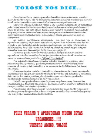 TOLOSÉ NOS DICE...
Queridos niños y niñas, queridas familias de nuestro cole, nuestro
querido Santo Ángel, me he tomado la libertad de ser el primero en escribir
en el nuevo periódico que entre todos hemos conseguido crear.
Como ya sabéis, me llamo Tolosé y soy vuestra mascota de la biblioteca
y de todas las actividades que desde aquí se hacen a lo largo del curso. Y
como lo sé todo, eso está claro, pues sé que nuestro periódico ha quedado
muy muy chulo, pero también sé que los siguientes números serán aún
mejores porque participaremos aún más en todas las secciones que lo
componen.
No quiero enrollarme demasiado, así que voy a comenzar a
agradecer cositas, la primera está claro, agradecer a la niña que me ha
creado y me ha hecho así de guapo e inteligente, me estoy refiriendo a
Adela Jodar, de 1º de Primaria. muchas, muchas, muchas gracias por
inventar a un ser tan casi perfecto como yo...jejeje!!!!
Me voy a quedar con la familia Jodar, porque también quiero
agradecer a su hermanita, Carla, porque ella se inventó el nombre de
nuestro maravilloso periódico “¡Qué Curioso!”.
Por supuesto, también recordar a todos los chicos y chicas, más
pequeños y más grandes, que han participado en los concursos para
conocer el nombre del periódico y la mascota de la biblioteca (es decir,
yo...jejeje).
Como cualquier revista o periódico, el nuestro es la consecuencia de
un trabajo en equipo, un equipo formado por todos los maestros y maestras
del centro, los niños y niñas y las familias que han hecho posible la
multitud de actividades que se han realizado.
Ya sólo me queda desear que lo paséis muy bien, muy bien en las
vacaciones que tenemos ahí mismo, que leáis mucho, mucho y estéis todo el
tiempo posible con vuestras familias.
Y recordad, el próximo curso nos vemos todos en el Santo Ángel con
muchas ganas de aprender y de participar en todas las actividades que os
voy a ir proponiendo desde la Biblioteca.

FELIZ VERANO Y APROVECHAD MUCHO ESTAS
VACACIONES...!!!!
VUESTRO AMIGO, TOLOSÉ
Página 3

 