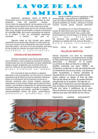 La voz de las
familias
Queremos agradecer desde el AMPA el
ofrecimiento que se nos ha hecho de participar en esta
excelente
idea
del periódico
escolar.
Como medio de representación de los padres en el cole,
nos alegra mucho disponer de este canal para contar
algunas de las muchas cosas que se han iniciado durante
este curso, siempre encaminadas a mejorar la educación
de nuestr@s hij@s, bien sea en propuestas de mejoras
en el colegio, o bien con actividades deportivas,
culturales
o lúdicas,
por
qué
no.

Desde el AMPA queremos agradecer a l@s
entrenador@s , especialmente a GERARDO ,
quien de manera totalmente altruista ha sacado el
proyecto adelante con ilusión , esfuerzo y muchas
muchas muchas ganas. Gracias Gerardo!!!
Si podemos en un futuro formaremos un
equipo de baloncesto para que los niñ@s que
participan se puedan divertir mas y quien sabe,
quizá tengamos un Paul Gasol o un Michel Jordan
a ú n
p o r
d e s c u b r i r .
De momento hay previstos unos partidos
amistosos el sábado día 9 de Junio en Brunete .
E s t a i s t o d o s i n v i t a d o s ! ! !

Algunas cosas se han iniciado pero siguen
pendientes de acuerdos algo difíciles en esta época de
crisis que vivimos como la ampliación del cole o el patio
para Secundaria , así como la vía de escalada, pero otras Animo
se han puesto en marcha con éxito como las que os
c o n t a m o s
a
c o n t i n u a c i ó n :

ESCUELA DE BALONCESTO

chicos

el

futuro

es

vuestro!

TALLER DE GRAFFITIS

Hemos propuesto una serie de actividades
dirigidas a los jóvenes, principalmente los chic@s
de Secundaria para que tengan más opciones de
aprendizaje
y diversión
en el pueblo

Durante el presente curso hemos desarrollado
como actividad y como proyecto la escuela de iniciación
al baloncesto que nos ha reportado una gran satisfacción
La primera de ellas se trata de un taller de
debido a la gran aceptación que ha tenido entre los
Graffitis impartido por Dani “FEÑO”, de
alumnos. Tanto es así que hemos tenido que hacer 2
g r u p o s d i v i d i e n d o p o r e d a d e s Chapinería y papá de un niño de infantil del cual

os mostramos una de sus obras. Los alumnos
están encantados y hemos solicitado al
Por una parte la idea es ofrecer un deporte
alternativo a los ya existentes, por otra tener en cuenta la Ayuntamiento un muro en el pueblo donde
importancia de la influencia que los deportes colectivos
poder realizar un dibujo al final de taller
tienen en la formación de los menores ya que es un
Otra de las obras de Feño, se puede disfrutar
vehículo excelente para formar mejores personas, actualmente en el auditorio. Se trata de un
adquiriendo no solo el buen hábito que el ejercicio físico graffiti sobre Chapinería que fué dibujado en el
supone, sino también el desarrollo de valores personales mes de Mayo en la plaza del Ayuntamiento
y sociales tales como el trabajo en equipo, el respeto a las
junto con otros 2 graffiteros de la zona.
normas, el respeto a los demás , aprender a compartir ,
Para el próximo curso queremos iniciar más
responsabilidades dentro del grupo, autoconfianza,
a u t o c o n t r o l , a u t o e s t i m a , e t c . talleres que sean del interés de los chicos.
Esperamos

vuestras

propuestas!!!

Página 30

 