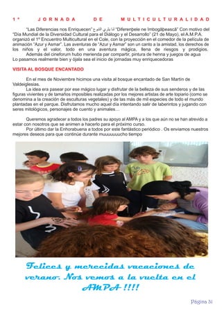 1 º

J O R N A D A

D E

M U L T I C U L T U R A L I D A D

“Las Diferencias nos Enriquecen” ‫“ ﻟﻧﺎ ﯾﺛﺭﻱ اﻟﺗﻧﻭع‬Diferenþele ne îmbogãþeascã” Con motivo del
“Día Mundial de la Diversidad Cultural para el Diálogo y el Desarrollo” (21 de Mayo), el A.M.P.A.
organizó el 1º Encuentro Multicultural en el Cole, con la proyección en el comedor de la película de
animación “Azur y Asmar”. Las aventuras de “Azur y Asmar” son un canto a la amistad, los derechos de
los niños y el valor, todo en una aventura mágica, llena de riesgos y prodigios.
Además del cineforum hubo merienda par compartir, pintura de henna y juegos de agua
Lo pasamos realmente bien y ójala sea el inicio de jornadas muy enriquecedoras
VISITA AL BOSQUE ENCANTADO
En el mes de Noviembre hicimos una visita al bosque encantado de San Martín de
Valdeiglesias.
La idea era pasear por ese mágico lugar y disfrutar de la belleza de sus senderos y de las
figuras vivientes y de tamaños imposibles realizadas por los mejores artistas de arte topiario (como se
denomina a la creación de esculturas vegetales) y de las más de mil especies de todo el mundo
plantadas en el parque. Disfrutamos mucho aquel día intentando salir de laberintos y jugando con
seres mitológicos, personajes de cuento y animales…
Queremos agradecer a todos los padres su apoyo al AMPA y a los que aún no se han atrevido a
estar con nosotros que se animen a hacerlo para el próximo curso.
Por último dar la Enhorabuena a todos por este fantástico periódico . Os enviamos nuestros
mejores deseos para que continúe durante muuuuuuucho tiempo

Felices y merecidas vacaciones de
verano. Nos vemos a la vuelta en el
AMPA !!!!
Página 31

 