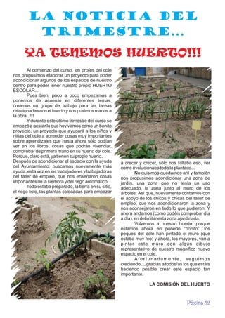 LA NOTICIA DEL
TRIMESTRE...
YA TENEMOS HUERTO!!!
Al comienzo del curso, los profes del cole
nos propusimos elaborar un proyecto para poder
acondicionar algunos de los espacios de nuestro
centro para poder tener nuestro propio HUERTO
ESCOLAR...
Pues bien, poco a poco empezamos a
ponernos de acuerdo en diferentes temas,
creamos un grupo de trabajo para las tareas
relacionadas con el huerto y nos pusimos manos a
la obra...!!!
Y durante este último trimestre del curso se
empezó a gestar lo que hoy vemos como un bonito
proyecto, un proyecto que ayudará a los niños y
niñas del cole a aprender cosas muy importantes
sobre aprendizajes que hasta ahora sólo podían
ver en los libros, cosas que podrán vivenciar,
comprobar de primera mano en su huerto del cole.
Porque, claro está, ya tienen su propio huerto.
Después de acondicionar el espacio con la ayuda
del Ayuntamiento, buscamos nuevamente más
ayuda, esta vez en los trabajadores y trabajadoras
del taller de empleo, que nos enseñaron cosas
importantes de la siembra y del riego automático.
Todo estaba preparado, la tierra en su sitio,
el riego listo, las plantas colocadas para empezar

a crecer y crecer, sólo nos faltaba eso, ver
como evolucionaba todo lo plantado...
No quisimos quedarnos ahí y también
nos propusimos acondicionar una zona de
jardín, una zona que no tenía un uso
adecuado, la zona junto al muro de los
árboles. Así que, nuevamente contamos con
el apoyo de los chicos y chicas del taller de
empleo, que nos acondicionaron la zona y
nos aconsejaron en todo lo que pudieron. Y
ahora andamos (como podéis comprobar día
a día), en delimitar esta zona ajardinada.
Volvemos a nuestro huerto, porque
estamos ahora en ponerlo “bonito”, los
peques del cole han pintado el muro (que
estaba muy feo) y ahora, los mayores, van a
pintar este muro con algún dibujo
representativo de nuestro magnifico nuevo
espacio en el cole.
Afortunadamente, seguimos
creciendo..., gracias a todos/as los que estáis
haciendo posible crear este espacio tan
importante.
LA COMISIÓN DEL HUERTO

Página 32

 