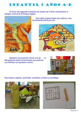 INFANTIL 5 AÑOS A-B
Al inicio del segundo trimestre las clases de 5 años comenzaron a
trabajar el tema de El Antiguo Egipto.
Aris había viajado hasta esa cultura y nos
iba enseñando todo lo que veía.

Nosotros nos pusimos manos a la ob
ra.
Recopilamos toda la información que pudimos.
Las familias nos ayudaron mucho.

Nos trajeron papiros, pirámides, sandalias y hasta un sarcófago.

Página 8

 