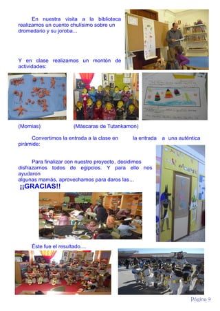 En nuestra visita a la biblioteca
realizamos un cuento chulísimo sobre un
dromedario y su joroba...

Y en clase realizamos un montón de
actividades:

(Momias)

(Máscaras de Tutankamon)

Convertimos la entrada a la clase en
pirámide:

la entrada

a una auténtica

Para finalizar con nuestro proyecto, decidimos
disfrazarnos todos de egipcios. Y para ello nos
ayudaron
algunas mamás, aprovechamos para daros las...

¡¡GRACIAS!!

Éste fue el resultado....

Página 9

 