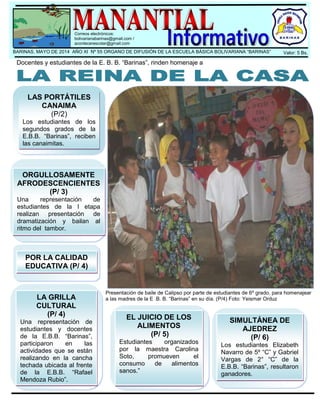 .
Valor: 5 Bs.BARINAS, MAYO DE 2014 AÑO XI Nº 55 ORGANO DE DIFUSIÓN DE LA ESCUELA BÁSICA BOLIVARIANA “BARINAS”
Presentación de baile de Calipso por parte de estudiantes de 6º grado, para homenajear
a las madres de la E .B. B. “Barinas” en su día. (P/4) Foto: Yeismar Orduz
Correos electrónicos:
bolivarianabarinas@gmail.com /
acontecerescolar@gmail.com
LAS PORTÁTILES
CANAIMA
(P/2)
Los estudiantes de los
segundos grados de la
E.B.B. “Barinas”, reciben
las canaimitas.
ORGULLOSAMENTE
AFRODESCENCIENTES
(P/ 3)
Una representación de
estudiantes de la I etapa
realizan presentación de
dramatización y bailan al
ritmo del tambor.
LA GRILLA
CULTURAL
(P/ 4)
Una representación de
estudiantes y docentes
de la E.B.B. “Barinas”,
participaron en las
actividades que se están
realizando en la cancha
techada ubicada al frente
de la E.B.B. “Rafael
Mendoza Rubio”.
EL JUICIO DE LOS
ALIMENTOS
(P/ 5)
Estudiantes organizados
por la maestra Carolina
Soto, promueven el
consumo de alimentos
sanos.”
SIMULTÁNEA DE
AJEDREZ
(P/ 6)
Los estudiantes Elizabeth
Navarro de 5º “C” y Gabriel
Vargas de 2° “C” de la
E.B.B. “Barinas”, resultaron
ganadores.
Docentes y estudiantes de la E. B. B. “Barinas”, rinden homenaje a
POR LA CALIDAD
EDUCATIVA (P/ 4)
 