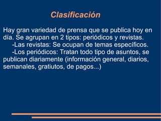 Clasificación Hay gran variedad de prensa que se publica hoy en día. Se agrupan en 2 tipos: periódicos y revistas. -Las revistas: Se ocupan de temas específicos. -Los periódicos: Tratan todo tipo de asuntos, se publican diariamente (información general, diarios, semanales, gratiutos, de pagos...)