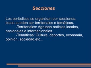 Secciones Los periódicos se organizan por secciones, éstas pueden ser territoriales o temáticas. -Territoriales: Agrupan noticias locales, nacionales e internacionales. -Temáticas: Cultura, deportes, economía, opinión, sociedad,etc...