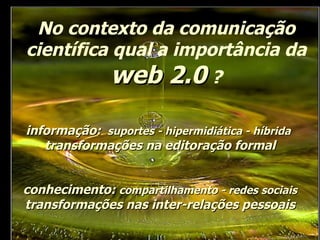 No contexto da comunicação científica qual a importância da  web 2.0  ? conhecimento:  compartilhamento - redes sociais  transformações nas inter-relações pessoais informação:  suportes - hipermidiática - híbrida   transformações na editoração formal 