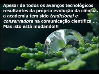 Apesar de todos os avanços tecnológicos resultantes da própria evolução da ciência, a academia tem sido  tradicional e conservadora  na comunicação científica ... Mas isto está mudando!!!  