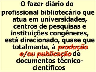 O fazer diário do  profissional bibliotecário que atua em universidades, centros de pesquisas e instituições congêneres, está direcionado, quase que totalmente, à  produção e/ou publicação  de documentos técnico-científicos   