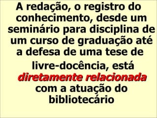 A redação, o registro do conhecimento, desde um seminário para disciplina de um curso de graduação até a defesa de uma tese de  livre-docência, está  diretamente relacionada  com a atuação do bibliotecário 