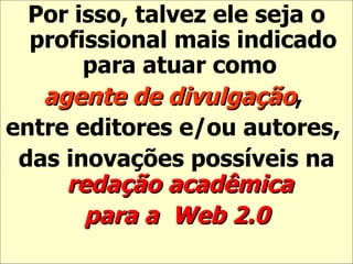 Por isso, talvez ele seja o profissional mais indicado para atuar como  agente de divulgação ,  entre editores e/ou autores,  das inovações possíveis na  redação acadêmica  para a   Web 2.0 