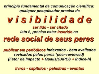 princípio fundamental da comunicação científica:  qualquer pesquisador precisa de v i s i b i l i d a d e     ser lido - ser citado isto é, precisa estar   inserido  na  rede social de seus pares   publicar em periódicos  indexados - bem avaliados revisados pelos pares (peer-reviewed)  (Fator de Impacto  +  Qualis/CAPES  +  Índice-h) livros - capítulos - palestras - eventos 