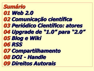 Sumário 01  Web 2.0 02  Comunicação científica 03  Periódico Científico: atores 04  Upgrade de “1.0” para “2.0” 05  Blog e Wiki 06  RSS 07  Compartilhamento 08  DOI - Handle 09  Direitos Autorais 