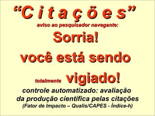 “ C i t a ç õ e s”  aviso ao pesquisador navegante: Sorria!  você está sendo   totalmente   vigiado! controle automatizado: avaliação  da produção científica pelas citações (Fator de Impacto – Qualis/CAPES - Índice-h) 