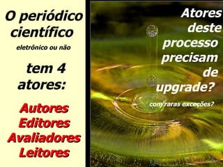 O periódico científico  eletrônico ou não tem 4 atores:  Autores Editores Avaliadores Leitores Atores deste processo  precisam  de  upgrade?  com raras exceções?   
