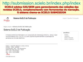 http://submission.scielo.br/index.php/index SCIELO adotou OJS/SEER para gerenciamento das coleções das revistas SCIELO, complementando com ferramentas de marcação.  O sistema chama-se SCIELO SUBMISSION 