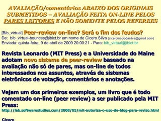 [Bib_virtual]  Peer-review on-line? Será o fim dos feudos? ‏ De:  bib_virtual-bounces@ibict.br em nome de Cicero Silva  (ciceroinaciodasilva@gmail.com)   Enviada: quinta-feira, 9 de abril de 2009 20:00:21 - Para:  [email_address] Revista Leonardo (MIT Press) e a Universidade do Maine adotam  novo sistema de peer-review  baseado na avaliação não só de pares, mas on-line de todos interessados nos assuntos, através de sistemas eletrônicos de votação, comentários e anotações.  Vejam um dos primeiros exemplos, um livro que é todo comentado on-line (peer review) a ser publicado pela MIT Press:  http://lab.softwarestudies.com/2008/05/mit-autoriza-o-uso-de-blog-para-reviso.html   Cicero   AVALIAÇÃO/comentários ABAIXO DOS ORIGINAIS SUBMETIDOS – AVALIAÇÃO FEITA ON-LINE PELOS  PARES LEITORES  E NÃO SOMENTE PELOS REFEREES 