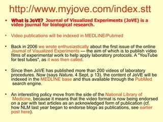http://www.myjove.com/index.stt   What is JoVE?   Journal of Visualized Experiments (JoVE) is a video journal for biological research.   Video   publications   will   be   indexed  in MEDLINE/ Pubmed Back in 2006  we   wrote   enthusiastically  about the first issue of the online  Journal   of   Visualized   Experiments  — the aim of which is to publish video films of experimental work to help apply laboratory protocols. A "YouTube for test tubes", as  it  was   then   called . Since then JoVE has published more than 200 videos of laboratory procedures. Now (says  Nature,  4 Sept, p 13), the content of JoVE will be indexed in the  MEDLINE base  and thus available through the  PubMed  search engine.  An interesting policy move from the side of the  National   Library   of  Medicine , because it means that the video format is now being endorsed on a par with text articles as an acknowledged form of publication (cf. how NLM last year began to endorse blogs as publications, see  earlier   post   here ).  