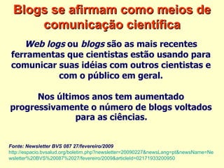 Blogs se afirmam como meios de comunicação científica Web logs  ou  blogs  são as mais recentes  ferramentas que cientistas estão usando para  comunicar suas idéias com outros cientistas e  com o público em geral.  Nos últimos anos tem aumentado  progressivamente o número de blogs voltados  para as ciências.   Fonte: Newsletter BVS 087 27/fevereiro/2009   http://espacio.bvsalud.org/boletim.php?newsletter=20090227&newsLang=pt&newsName=Ne wsletter%20BVS%20087%2027/fevereiro/2009&articleId=02171933200950   