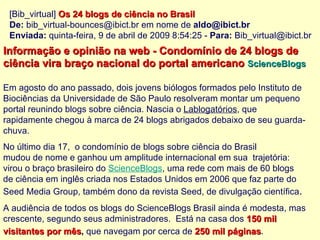 [Bib_virtual]  Os 24 blogs de ciência no Brasil ‏ De:  bib_virtual-bounces@ibict.br em nome de  [email_address]   Enviada:  quinta-feira, 9 de abril de 2009 8:54:25 -  Para:  Bib_virtual@ibict.br Informação e opinião na web - Condomínio de 24 blogs de  ciência vira braço nacional do portal americano   ScienceBlogs   Em agosto do ano passado, dois jovens biólogos formados pelo Instituto de  Biociências da Universidade de São Paulo resolveram montar um pequeno  portal reunindo blogs sobre ciência. Nascia o  Lablogatórios , que  rapidamente chegou à marca de 24 blogs abrigados debaixo de seu guarda- chuva.  No último dia 17,  o condomínio de blogs sobre ciência do Brasil  mudou de nome e ganhou um amplitude internacional em sua  trajetória:  virou o braço brasileiro do  ScienceBlogs , uma rede com mais de 60 blogs  de ciência em inglês criada nos Estados Unidos em 2006 que faz parte do  Seed Media Group, também dono da revista Seed, de divulgação científica . A audiência de todos os blogs do ScienceBlogs Brasil ainda é modesta, mas  crescente, segundo seus administradores.  Está na casa dos  150 mil  visitantes por mês ,  que navegam por cerca de  250 mil páginas .   