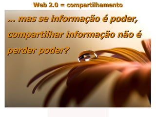 ... mas se informação é poder,  compartilhar informação não é  perder poder? Web 2.0 = compartilhamento 