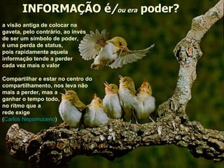 INFORMAÇÃO é / ou era  poder? a visão antiga de colocar na gaveta, pelo contrário, ao invés de ser um símbolo de poder,  é uma perda de status,  pois rapidamente aquela  informação tende a perder cada vez mais o valor Compartilhar e estar no centro do compartilhamento, nos leva não mais a perder, mas a ganhar o tempo todo,  no ritmo que a  rede exige ( Carlos Nepomuceno ) 