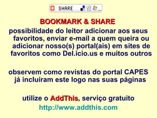 BOOKMARK & SHARE   possibilidade do leitor adicionar aos seus favoritos, enviar e-mail a quem queira ou adicionar nosso(s) portal(ais) em sites de favoritos como Del.icio.us e muitos outros observem como revistas do portal CAPES já incluíram este logo nas suas páginas  utilize o  AddThis , serviço gratuito http://www.addthis.com   