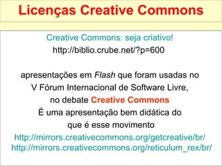 Licenças Creative Commons Creative   Commons : seja criativo!   http://biblio.crube.net/?p=600  apresentações em  Flash  que foram usadas no  V Fórum Internacional de Software Livre,  no debate  Creative Commons   É uma apresentação bem didática do  que é esse movimento http:// mirrors.creativecommons.org/getcreative/br /   http:// mirrors.creativecommons.org/reticulum_rex/br /   