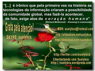 “ [...]  é irônico que pela primeira vez na história as tecnologias da informação criaram a possibilidade da comunidade global, mas fazê-la acontecer,  de fato, exige atos do  c o r a ç ã o   h u m a n o ” (Richard McDermott  - Knowing in community)   SKYPE: suelybcs Grata pela atenção! http://slideshare.net/suelybcs Ciberteclando com Suelybcs http://suelybcs.wordpress.com http://twitter.com/suelybcs http://delicious.com/suelybcs MSN: suelybcs@hotmail.com 