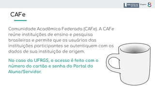 CAFe
Comunidade Acadêmica Federada (CAFe). A CAFe
reúne instituições de ensino e pesquisa
brasileiras e permite que os usuários das
instituições participantes se autentiquem com os
dados de sua instituição de origem.
No caso da UFRGS, o acesso é feito com o
número do cartão e senha do Portal do
Aluno/Servidor.
 