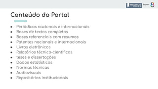 Conteúdo do Portal
● Periódicos nacionais e internacionais
● Bases de textos completos
● Bases referenciais com resumos
● Patentes nacionais e internacionais
● Livros eletrônicos
● Relatórios técnico-cientíﬁcos
● teses e dissertações
● Dados estatísticos
● Normas técnicas
● Audiovisuais
● Repositórios institucionais
 