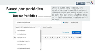 Busca por periódico Utilize a busca por periódico para
localizar/acessar um periódico ou uma
referência especíﬁca. Busque pelo título
do periódico por extenso, ISSN ou área
do conhecimento para uma busca mais
extensa
 